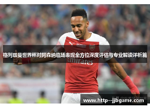 格列兹曼世界杯对阿森纳临场表现全方位深度评估与专业解读详析篇