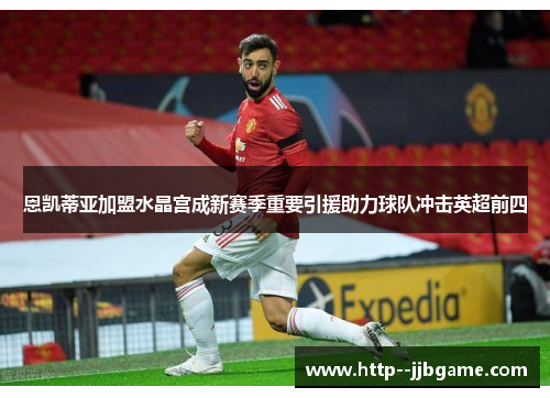 恩凯蒂亚加盟水晶宫成新赛季重要引援助力球队冲击英超前四