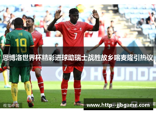 恩博洛世界杯精彩进球助瑞士战胜故乡喀麦隆引热议