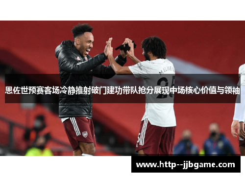 恩佐世预赛客场冷静推射破门建功带队抢分展现中场核心价值与领袖 恩佐世预赛客场冷静推射破门建功带队抢分展现中场核心价值与领袖